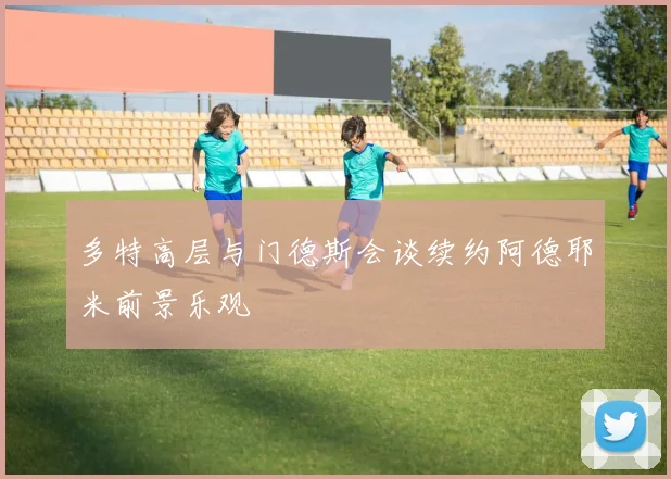 多特高层与门德斯会谈续约阿德耶米前景乐观