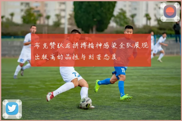 布克赞狄龙拼搏精神感染全队展现出极高的品性与刻苦态度