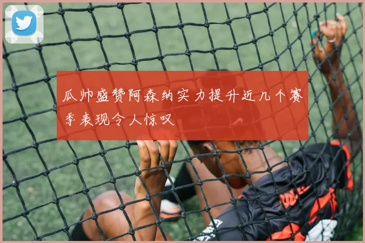 瓜帅盛赞阿森纳实力提升近几个赛季表现令人惊叹