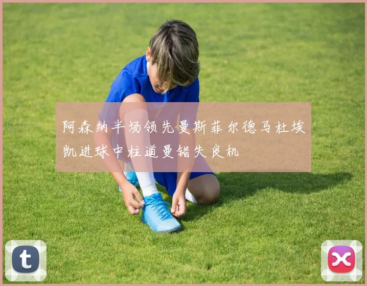 阿森纳半场领先曼斯菲尔德马杜埃凯进球中柱道曼错失良机