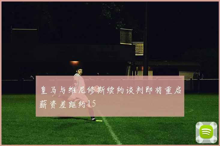 皇马与维尼修斯续约谈判即将重启薪资差距约15
