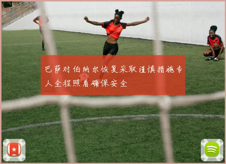 巴萨对伯纳尔恢复采取谨慎措施专人全程照看确保安全