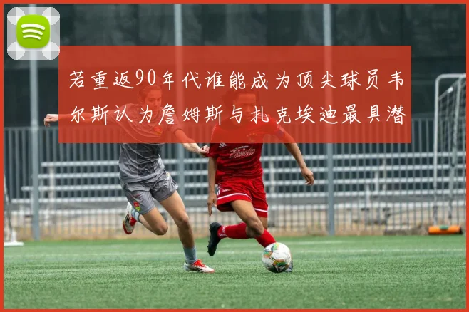 若重返90年代谁能成为顶尖球员韦尔斯认为詹姆斯与扎克埃迪最具潜力