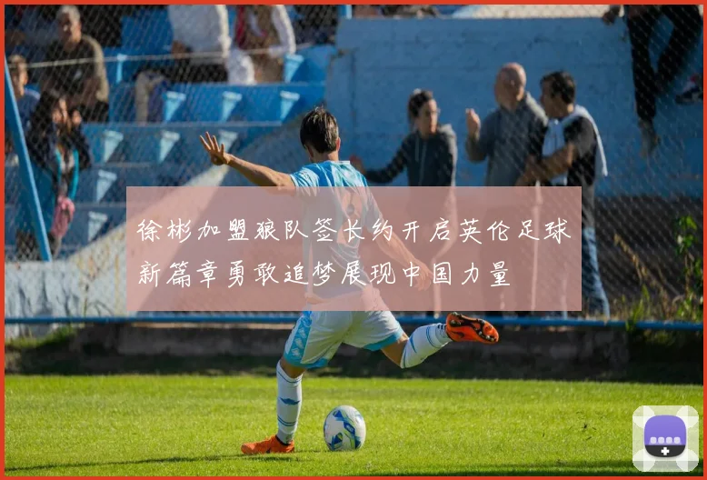 徐彬加盟狼队签长约开启英伦足球新篇章勇敢追梦展现中国力量