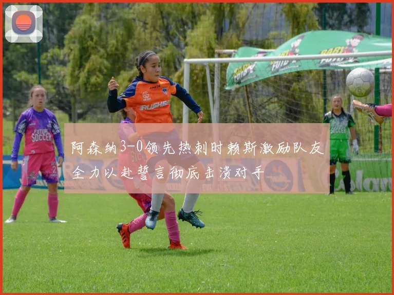 阿森纳3-0领先热刺时赖斯激励队友全力以赴誓言彻底击溃对手