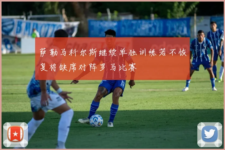 萨勒马科尔斯继续单独训练若不恢复将缺席对阵罗马比赛