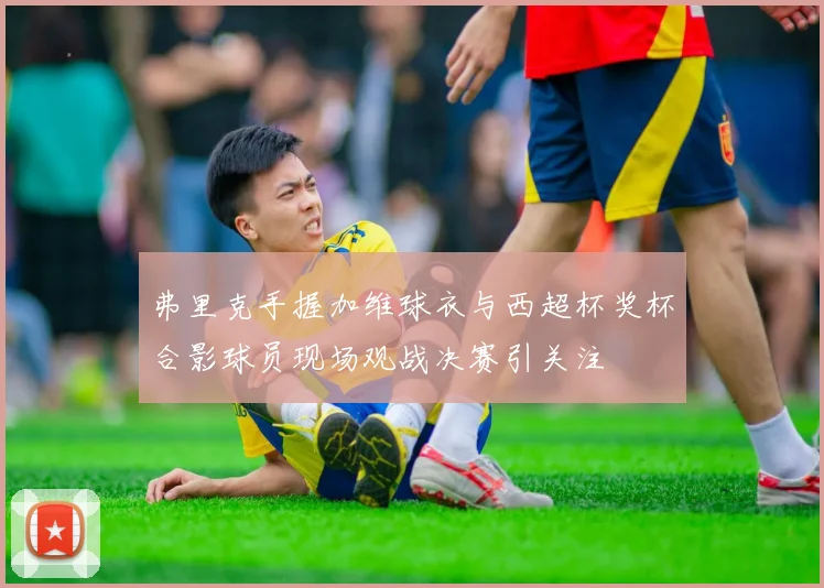 弗里克手握加维球衣与西超杯奖杯合影球员现场观战决赛引关注