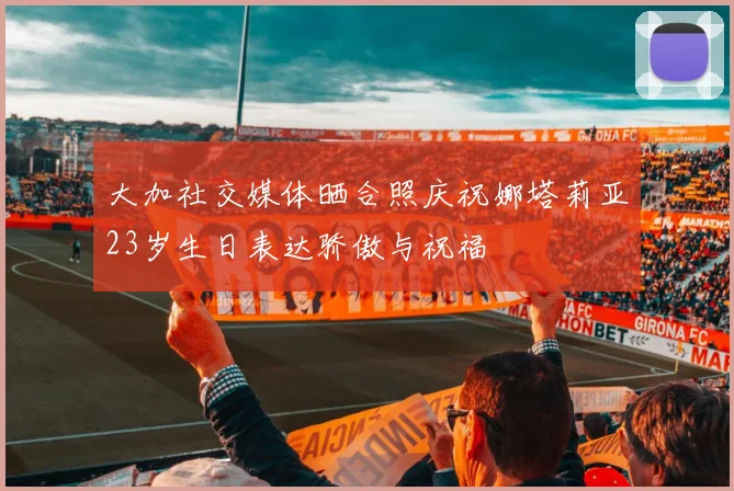 大加社交媒体晒合照庆祝娜塔莉亚23岁生日表达骄傲与祝福