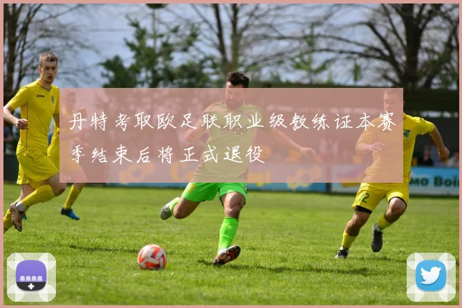 丹特考取欧足联职业级教练证本赛季结束后将正式退役