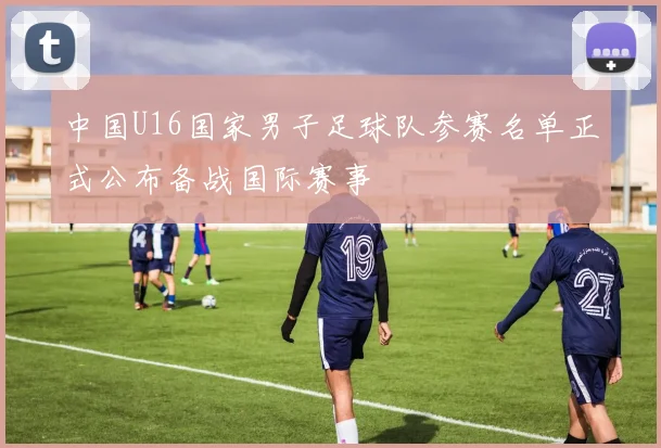 中国U16国家男子足球队参赛名单正式公布备战国际赛事