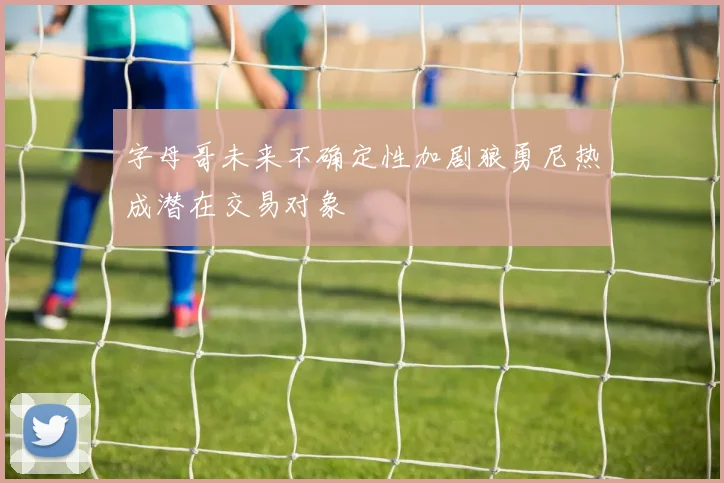 字母哥未来不确定性加剧狼勇尼热成潜在交易对象