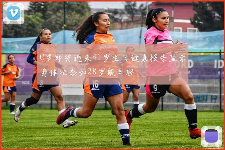 C罗即将迎来41岁生日健康报告显示身体状态如28岁般年轻