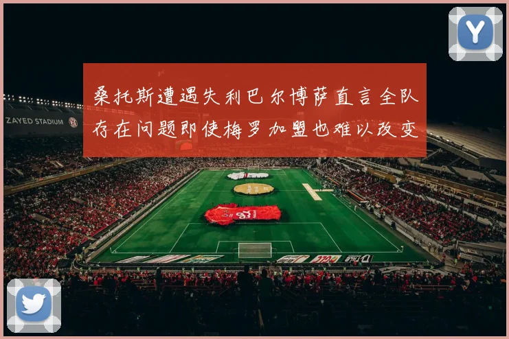 桑托斯遭遇失利巴尔博萨直言全队存在问题即使梅罗加盟也难以改变