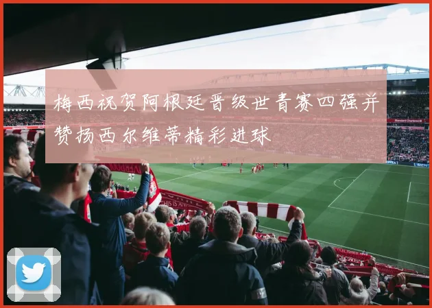 梅西祝贺阿根廷晋级世青赛四强并赞扬西尔维蒂精彩进球