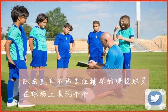 狄龙直言不讳专注播客的现役球员在球场上表现平平
