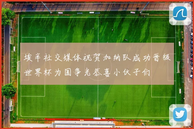 埃辛社交媒体祝贺加纳队成功晋级世界杯为国争光恭喜小伙子们