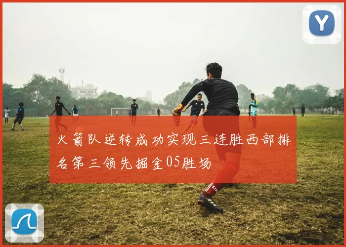 火箭队逆转成功实现三连胜西部排名第三领先掘金05胜场