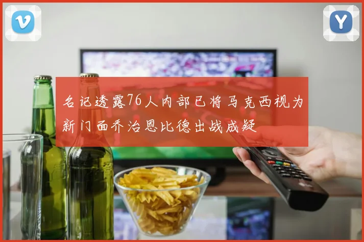 名记透露76人内部已将马克西视为新门面乔治恩比德出战成疑