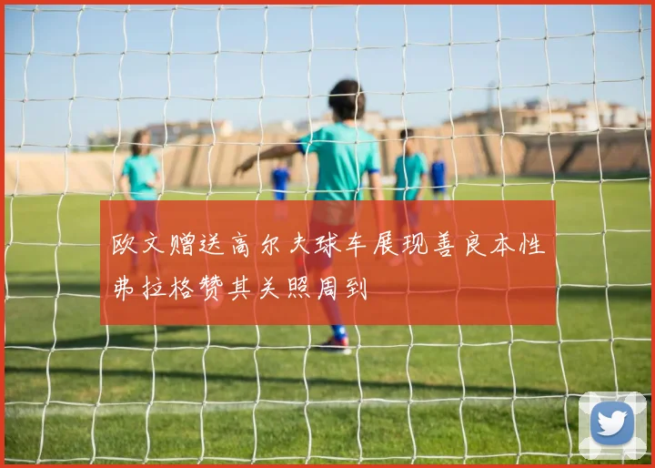 欧文赠送高尔夫球车展现善良本性弗拉格赞其关照周到