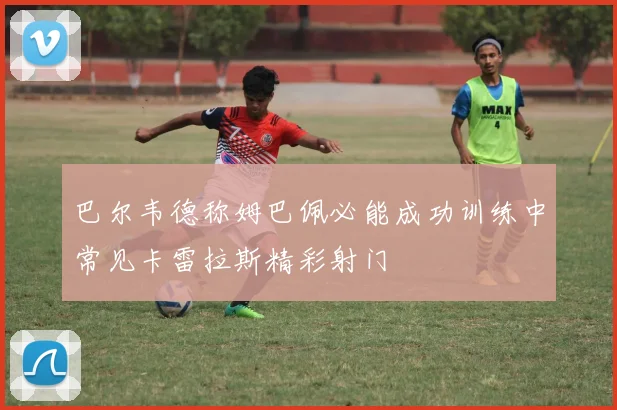 巴尔韦德称姆巴佩必能成功训练中常见卡雷拉斯精彩射门
