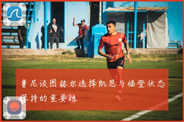 鲁尼谈图赫尔选择凯恩与福登状态保持的重要性