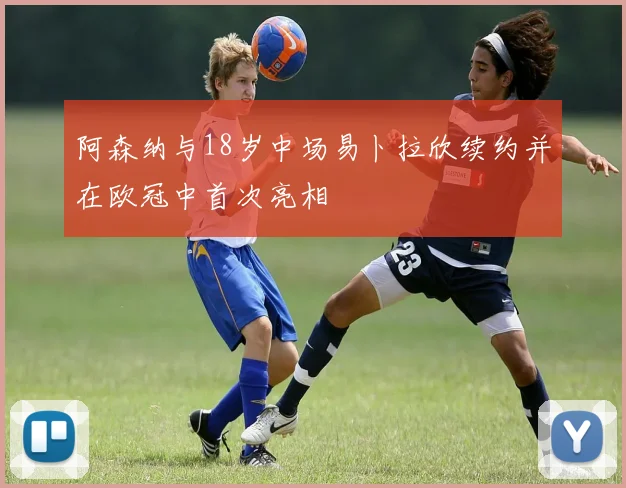 阿森纳与18岁中场易卜拉欣续约并在欧冠中首次亮相