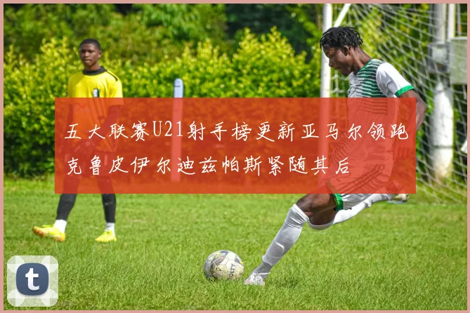 五大联赛U21射手榜更新亚马尔领跑克鲁皮伊尔迪兹帕斯紧随其后