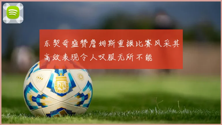 东契奇盛赞詹姆斯重振比赛风采其高效表现令人叹服无所不能