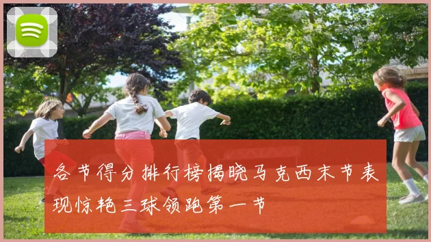 各节得分排行榜揭晓马克西末节表现惊艳三球领跑第一节