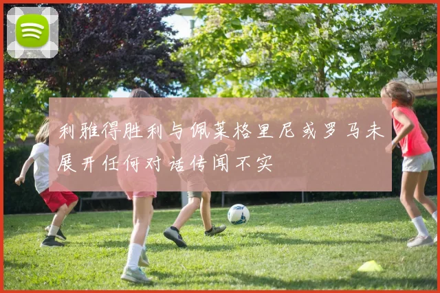 利雅得胜利与佩莱格里尼或罗马未展开任何对话传闻不实